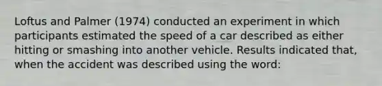 Loftus and Palmer (1974) conducted an experiment in which participants estimated the speed of a car described as either hitting or smashing into another vehicle. Results indicated that, when the accident was described using the word: