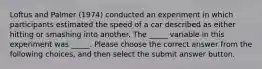 Loftus and Palmer (1974) conducted an experiment in which participants estimated the speed of a car described as either hitting or smashing into another. The _____ variable in this experiment was _____. Please choose the correct answer from the following choices, and then select the submit answer button.