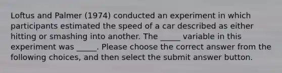 Loftus and Palmer (1974) conducted an experiment in which participants estimated the speed of a car described as either hitting or smashing into another. The _____ variable in this experiment was _____. Please choose the correct answer from the following choices, and then select the submit answer button.