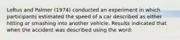 Loftus and Palmer (1974) conducted an experiment in which participants estimated the speed of a car described as either hitting or smashing into another vehicle. Results indicated that when the accident was described using the word: