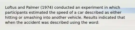 Loftus and Palmer (1974) conducted an experiment in which participants estimated the speed of a car described as either hitting or smashing into another vehicle. Results indicated that when the accident was described using the word: