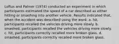 Loftus and Palmer (1974) conducted an experiment in which participants estimated the speed of a car described as either hitting or smashing into another vehicle. Results indicated that, when the accident was described using the word: a. hit, participants recalled the vehicles driving more slowly. b. smashed, participants recalled the vehicles driving more slowly. c. hit, participants correctly recalled more broken glass. d. smashed, participants correctly recalled more broken glass.