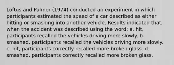 Loftus and Palmer (1974) conducted an experiment in which participants estimated the speed of a car described as either hitting or smashing into another vehicle. Results indicated that, when the accident was described using the word: a. hit, participants recalled the vehicles driving more slowly. b. smashed, participants recalled the vehicles driving more slowly. c. hit, participants correctly recalled more broken glass. d. smashed, participants correctly recalled more broken glass.