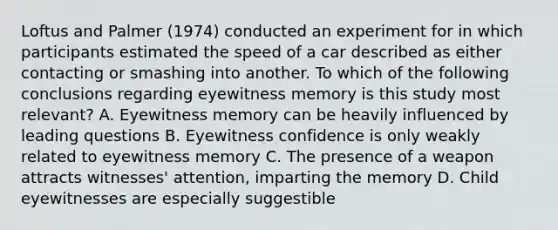 Loftus and Palmer (1974) conducted an experiment for in which participants estimated the speed of a car described as either contacting or smashing into another. To which of the following conclusions regarding eyewitness memory is this study most relevant? A. Eyewitness memory can be heavily influenced by leading questions B. Eyewitness confidence is only weakly related to eyewitness memory C. The presence of a weapon attracts witnesses' attention, imparting the memory D. Child eyewitnesses are especially suggestible