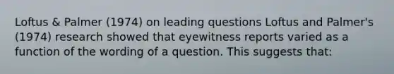 Loftus & Palmer (1974) on leading questions Loftus and Palmer's (1974) research showed that eyewitness reports varied as a function of the wording of a question. This suggests that: