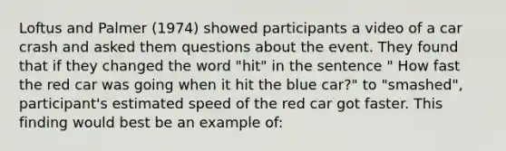 Loftus and Palmer (1974) showed participants a video of a car crash and asked them questions about the event. They found that if they changed the word "hit" in the sentence " How fast the red car was going when it hit the blue car?" to "smashed", participant's estimated speed of the red car got faster. This finding would best be an example of: