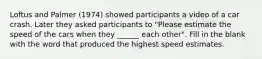 Loftus and Palmer (1974) showed participants a video of a car crash. Later they asked participants to "Please estimate the speed of the cars when they ______ each other". Fill in the blank with the word that produced the highest speed estimates.