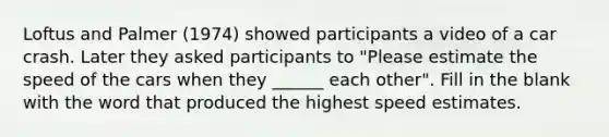 Loftus and Palmer (1974) showed participants a video of a car crash. Later they asked participants to "Please estimate the speed of the cars when they ______ each other". Fill in the blank with the word that produced the highest speed estimates.