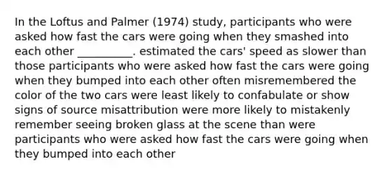 In the Loftus and Palmer (1974) study, participants who were asked how fast the cars were going when they smashed into each other __________. estimated the cars' speed as slower than those participants who were asked how fast the cars were going when they bumped into each other often misremembered the color of the two cars were least likely to confabulate or show signs of source misattribution were more likely to mistakenly remember seeing broken glass at the scene than were participants who were asked how fast the cars were going when they bumped into each other