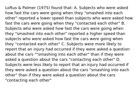 Loftus & Palmer (1975) found that: A. Subjects who were asked how fast the cars were going when they "smashed into each other" reported a lower speed than subjects who were asked how fast the cars were going when they "contacted each other" B. Subjects who were asked how fast the cars were going when they "smashed into each other" reported a higher speed than subjects who were asked how fast the cars were going when they "contacted each other" C. Subjects were more likely to report that an injury had occurred if they were asked a question about the cars ""smashing into each other" than if they were asked a question about the cars "contacting each other" D. Subjects were less likely to report that an injury had occurred if they were asked a question about the cars "smashing into each other" than if they were asked a question about the cars "contacting each other"