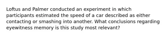 Loftus and Palmer conducted an experiment in which participants estimated the speed of a car described as either contacting or smashing into another. What conclusions regarding eyewitness memory is this study most relevant?