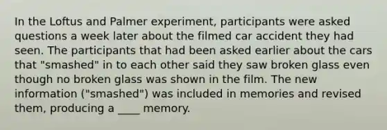 In the Loftus and Palmer experiment, participants were asked questions a week later about the filmed car accident they had seen. The participants that had been asked earlier about the cars that "smashed" in to each other said they saw broken glass even though no broken glass was shown in the film. The new information ("smashed") was included in memories and revised them, producing a ____ memory.