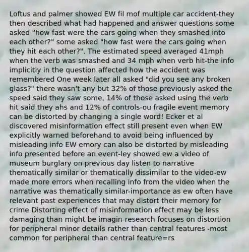 Loftus and palmer showed EW fil mof multiple car accident-they then described what had happened and answer questions some asked "how fast were the cars going when they smashed into each other?" some asked "how fast were the cars going when they hit each other?". The estimated speed averaged 41mph when the verb was smashed and 34 mph when verb hit-the info implicitly in the question affected how the accident was remembered One week later all asked "did you see any broken glass?" there wasn't any but 32% of those previously asked the speed said they saw some, 14% of those asked using the verb hit said they ahs and 12% of controls-ou fragile event memory can be distorted by changing a single word! Ecker et al discovered misinformation effect still present even when EW explicitly warned beforehand to avoid being influenced by misleading info EW emory can also be distorted by misleading info presented before an event-ley showed ew a video of museum burglary on previous day listen to narrative thematically similar or thematically dissimilar to the video-ew made more errors when recalling info from the video when the narrative was thematically similar-importance as ew often have relevant past experiences that may distort their memory for crime Distorting effect of misinformation effect may be less damaging than might be imagin-research focuses on distortion for peripheral minor details rather than central features -most common for peripheral than central feature=rs