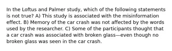 In the Loftus and Palmer study, which of the following statements is not true? A) This study is associated with the misinformation effect. B) Memory of the car crash was not affected by the words used by the researcher. C) Some of the participants thought that a car crash was associated with broken glass—even though no broken glass was seen in the car crash.