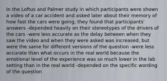 In the Loftus and Palmer study in which participants were shown a video of a car accident and asked later about their memory of how fast the cars were going, they found that participants' answers -depended heavily on their stereotypes of the drivers of the cars -were less accurate as the delay between when they saw the video and when they were asked was increased, but were the same for different versions of the question -were less accurate than what occurs in the real world because the emotional level of the experience was so much lower in the lab setting than in the real world -depended on the specific wording of the question