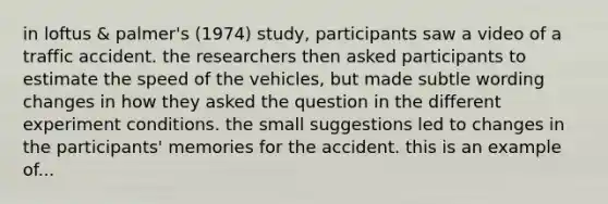 in loftus & palmer's (1974) study, participants saw a video of a traffic accident. the researchers then asked participants to estimate the speed of the vehicles, but made subtle wording changes in how they asked the question in the different experiment conditions. the small suggestions led to changes in the participants' memories for the accident. this is an example of...