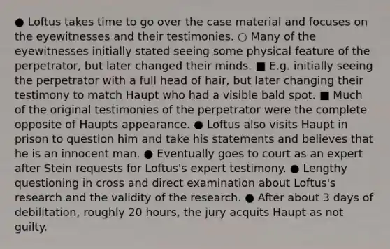 ● Loftus takes time to go over the case material and focuses on the eyewitnesses and their testimonies. ○ Many of the eyewitnesses initially stated seeing some physical feature of the perpetrator, but later changed their minds. ■ E.g. initially seeing the perpetrator with a full head of hair, but later changing their testimony to match Haupt who had a visible bald spot. ■ Much of the original testimonies of the perpetrator were the complete opposite of Haupts appearance. ● Loftus also visits Haupt in prison to question him and take his statements and believes that he is an innocent man. ● Eventually goes to court as an expert after Stein requests for Loftus's expert testimony. ● Lengthy questioning in cross and direct examination about Loftus's research and the validity of the research. ● After about 3 days of debilitation, roughly 20 hours, the jury acquits Haupt as not guilty.