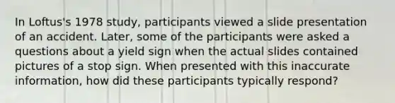 In Loftus's 1978 study, participants viewed a slide presentation of an accident. Later, some of the participants were asked a questions about a yield sign when the actual slides contained pictures of a stop sign. When presented with this inaccurate information, how did these participants typically respond?