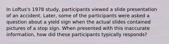 In Loftus's 1978 study, participants viewed a slide presentation of an accident. Later, some of the participants were asked a question about a yield sign when the actual slides contained pictures of a stop sign. When presented with this inaccurate information, how did these participants typically responds?