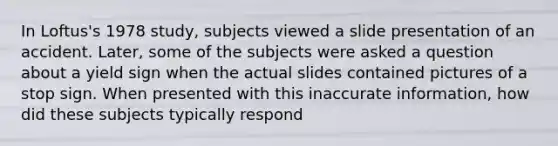 In Loftus's 1978 study, subjects viewed a slide presentation of an accident. Later, some of the subjects were asked a question about a yield sign when the actual slides contained pictures of a stop sign. When presented with this inaccurate information, how did these subjects typically respond