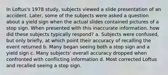 In Loftus's 1978 study, subjects viewed a slide presentation of an accident. Later, some of the subjects were asked a question about a yield sign when the actual slides contained pictures of a stop sign. When presented with this inaccurate information, how did these subjects typically respond? a. Subjects were confused, but only briefly, at which point their accuracy of recalling the event returned b. Many began seeing both a stop sign and a yield sign c. Many subjects' overall accuracy dropped when confronted with conflicting information d. Most corrected Loftus and recalled seeing a stop sign.