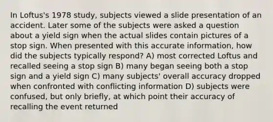 In Loftus's 1978 study, subjects viewed a slide presentation of an accident. Later some of the subjects were asked a question about a yield sign when the actual slides contain pictures of a stop sign. When presented with this accurate information, how did the subjects typically respond? A) most corrected Loftus and recalled seeing a stop sign B) many began seeing both a stop sign and a yield sign C) many subjects' overall accuracy dropped when confronted with conflicting information D) subjects were confused, but only briefly, at which point their accuracy of recalling the event returned