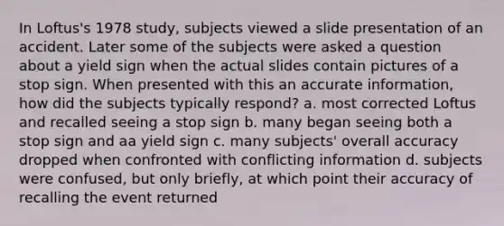 In Loftus's 1978 study, subjects viewed a slide presentation of an accident. Later some of the subjects were asked a question about a yield sign when the actual slides contain pictures of a stop sign. When presented with this an accurate information, how did the subjects typically respond? a. most corrected Loftus and recalled seeing a stop sign b. many began seeing both a stop sign and aa yield sign c. many subjects' overall accuracy dropped when confronted with conflicting information d. subjects were confused, but only briefly, at which point their accuracy of recalling the event returned