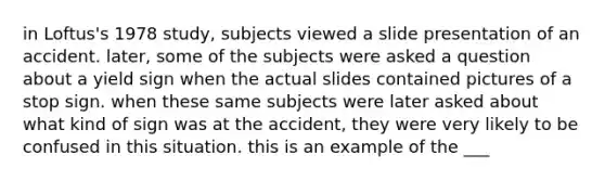 in Loftus's 1978 study, subjects viewed a slide presentation of an accident. later, some of the subjects were asked a question about a yield sign when the actual slides contained pictures of a stop sign. when these same subjects were later asked about what kind of sign was at the accident, they were very likely to be confused in this situation. this is an example of the ___