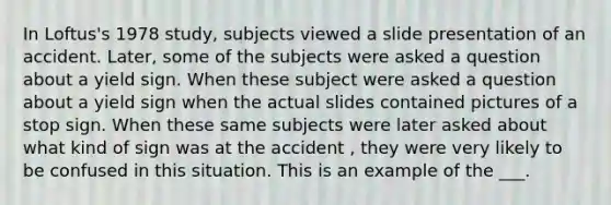 In Loftus's 1978 study, subjects viewed a slide presentation of an accident. Later, some of the subjects were asked a question about a yield sign. When these subject were asked a question about a yield sign when the actual slides contained pictures of a stop sign. When these same subjects were later asked about what kind of sign was at the accident , they were very likely to be confused in this situation. This is an example of the ___.