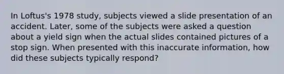 In Loftus's 1978 study, subjects viewed a slide presentation of an accident. Later, some of the subjects were asked a question about a yield sign when the actual slides contained pictures of a stop sign. When presented with this inaccurate information, how did these subjects typically respond?