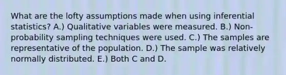 What are the lofty assumptions made when using inferential statistics? A.) Qualitative variables were measured. B.) Non-probability sampling techniques were used. C.) The samples are representative of the population. D.) The sample was relatively normally distributed. E.) Both C and D.