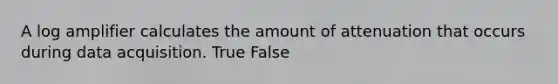 A log amplifier calculates the amount of attenuation that occurs during data acquisition. True False