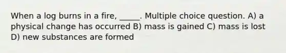 When a log burns in a fire, _____. Multiple choice question. A) a physical change has occurred B) mass is gained C) mass is lost D) new substances are formed