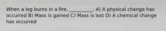 When a log burns in a fire, __________. A) A physical change has occurred B) Mass is gained C) Mass is lost D) A chemical change has occurred