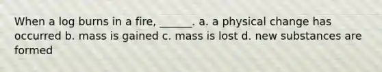 When a log burns in a fire, ______. a. a physical change has occurred b. mass is gained c. mass is lost d. new substances are formed