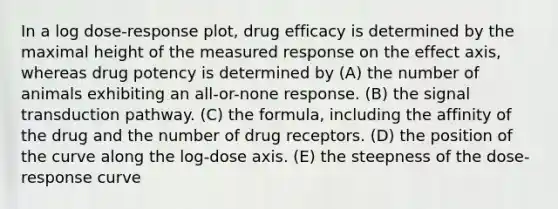 In a log dose-response plot, drug efficacy is determined by the maximal height of the measured response on the effect axis, whereas drug potency is determined by (A) the number of animals exhibiting an all-or-none response. (B) the signal transduction pathway. (C) the formula, including the affinity of the drug and the number of drug receptors. (D) the position of the curve along the log-dose axis. (E) the steepness of the dose-response curve