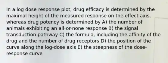 In a log dose-response plot, drug efficacy is determined by the maximal height of the measured response on the effect axis, whereas drug potency is determined by A) the number of animals exhibiting an all-or-none response B) the signal transduction pathway C) the formula, including the affinity of the drug and the number of drug receptors D) the position of the curve along the log-dose axis E) the steepness of the dose-response curve