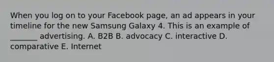 When you log on to your Facebook​ page, an ad appears in your timeline for the new Samsung Galaxy 4. This is an example of​ _______ advertising. A. B2B B. advocacy C. interactive D. comparative E. Internet