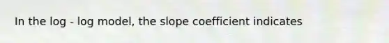 In the log - log model, the slope coefficient indicates