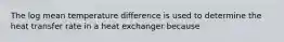 The log mean temperature difference is used to determine the heat transfer rate in a heat exchanger because