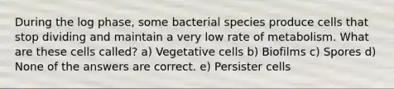 During the log phase, some bacterial species produce cells that stop dividing and maintain a very low rate of metabolism. What are these cells called? a) Vegetative cells b) Biofilms c) Spores d) None of the answers are correct. e) Persister cells