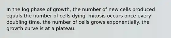 In the log phase of growth, the number of new cells produced equals the number of cells dying. mitosis occurs once every doubling time. the number of cells grows exponentially. the growth curve is at a plateau.