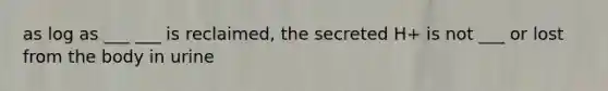 as log as ___ ___ is reclaimed, the secreted H+ is not ___ or lost from the body in urine