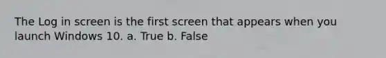 The Log in screen is the first screen that appears when you launch Windows 10. a. True b. False