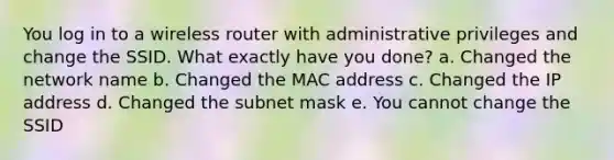 You log in to a wireless router with administrative privileges and change the SSID. What exactly have you done? a. Changed the network name b. Changed the MAC address c. Changed the IP address d. Changed the subnet mask e. You cannot change the SSID