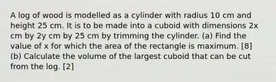 A log of wood is modelled as a cylinder with radius 10 cm and height 25 cm. It is to be made into a cuboid with dimensions 2x cm by 2y cm by 25 cm by trimming the cylinder. (a) Find the value of x for which the area of the rectangle is maximum. [8] (b) Calculate the volume of the largest cuboid that can be cut from the log. [2]