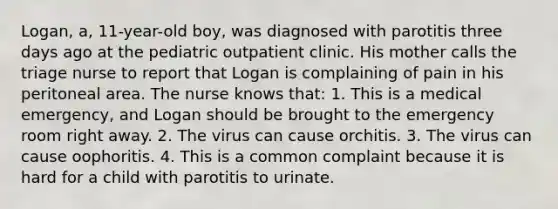 Logan, a, 11-year-old boy, was diagnosed with parotitis three days ago at the pediatric outpatient clinic. His mother calls the triage nurse to report that Logan is complaining of pain in his peritoneal area. The nurse knows that: 1. This is a medical emergency, and Logan should be brought to the emergency room right away. 2. The virus can cause orchitis. 3. The virus can cause oophoritis. 4. This is a common complaint because it is hard for a child with parotitis to urinate.