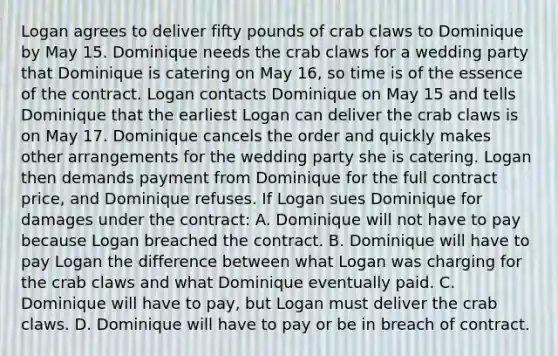 Logan agrees to deliver fifty pounds of crab claws to Dominique by May 15. Dominique needs the crab claws for a wedding party that Dominique is catering on May 16, so time is of the essence of the contract. Logan contacts Dominique on May 15 and tells Dominique that the earliest Logan can deliver the crab claws is on May 17. Dominique cancels the order and quickly makes other arrangements for the wedding party she is catering. Logan then demands payment from Dominique for the full contract price, and Dominique refuses. If Logan sues Dominique for damages under the contract: A. Dominique will not have to pay because Logan breached the contract. B. Dominique will have to pay Logan the difference between what Logan was charging for the crab claws and what Dominique eventually paid. C. Dominique will have to pay, but Logan must deliver the crab claws. D. Dominique will have to pay or be in breach of contract.