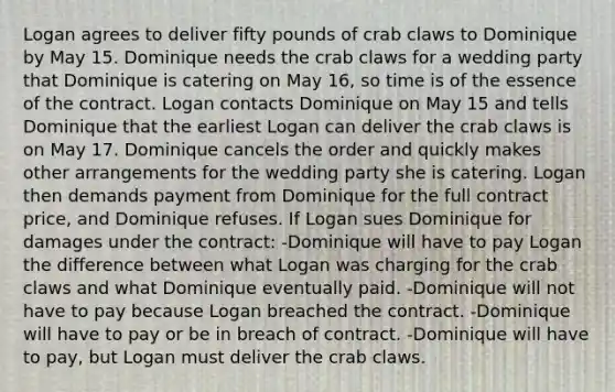 Logan agrees to deliver fifty pounds of crab claws to Dominique by May 15. Dominique needs the crab claws for a wedding party that Dominique is catering on May 16, so time is of the essence of the contract. Logan contacts Dominique on May 15 and tells Dominique that the earliest Logan can deliver the crab claws is on May 17. Dominique cancels the order and quickly makes other arrangements for the wedding party she is catering. Logan then demands payment from Dominique for the full contract price, and Dominique refuses. If Logan sues Dominique for damages under the contract: -Dominique will have to pay Logan the difference between what Logan was charging for the crab claws and what Dominique eventually paid. -Dominique will not have to pay because Logan breached the contract. -Dominique will have to pay or be in breach of contract. -Dominique will have to pay, but Logan must deliver the crab claws.