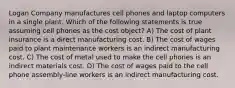 Logan Company manufactures cell phones and laptop computers in a single plant. Which of the following statements is true assuming cell phones as the cost object? A) The cost of plant insurance is a direct manufacturing cost. B) The cost of wages paid to plant maintenance workers is an indirect manufacturing cost. C) The cost of metal used to make the cell phones is an indirect materials cost. D) The cost of wages paid to the cell phone assembly-line workers is an indirect manufacturing cost.